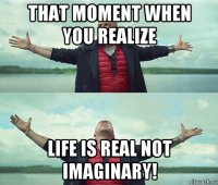 that moment when you realize life is real not imaginary!