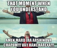 that moment when you understand amen mard ira arshinova chapum!!! vay hancharexa!!!