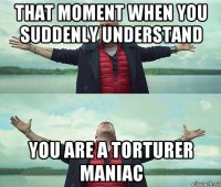 that moment when you suddenly understand you are a torturer maniac