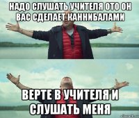 надо слушать учителя ото он вас сделает каннибалами верте в учителя и слушать меня