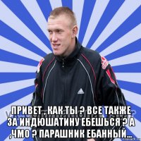  привет , как ты ? все также за индюшатину ебешься ? а ,чмо ? парашник ебанный...