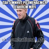 так 5 минут розменаємся і ганяєм мяч 