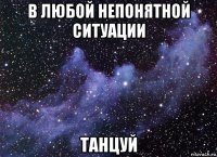 в любой непонятной ситуации танцуй