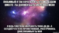 любимый я так хочу верить что мы будем вместе -ты должен быть увереннее меня я ведь чувствую увереность твою-да да - а сегодня что то не почувствовала...расстроилась даже.любимый ты мой