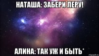 наташа: забери леру! алина: так уж и быть*