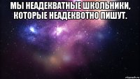 мы неадекватные школьники, которые неадеквотно пишут. 