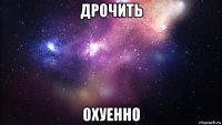 дрочить охуенно