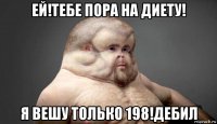 ей!тебе пора на диету! я вешу только 198!дебил