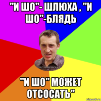 "и шо"- шлюха , "и шо"-блядь "и шо" может отсосать"