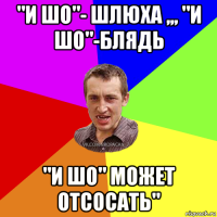 "и шо"- шлюха ,,, "и шо"-блядь "и шо" может отсосать"