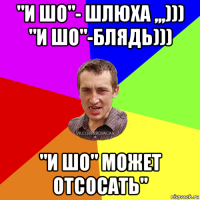 "и шо"- шлюха ,,,))) "и шо"-блядь))) "и шо" может отсосать"