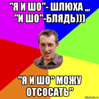 "я и шо"- шлюха ,,, "и шо"-блядь))) "я и шо" можу отсосать"