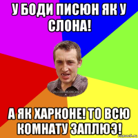 у боди писюн як у слона! а як харконе! то всю комнату заплюэ!