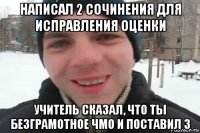 написал 2 сочинения для исправления оценки учитель сказал, что ты безграмотное чмо и поставил 3