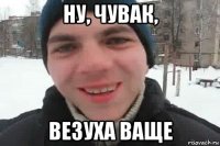 ну, чувак, везуха ваще