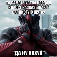 то самое чуство когда в классе разказывают баянистую шутку "да ну нахуй"