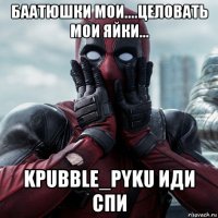 баатюшки мои....целовать мои яйки... kpubble_pyku иди спи