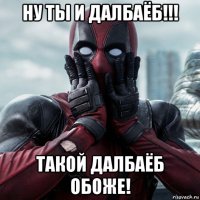 ну ты и далбаёб!!! такой далбаёб обоже!