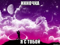 инночка я с тобой