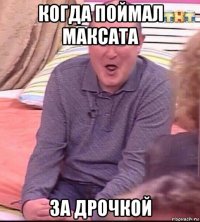 когда поймал максата за дрочкой