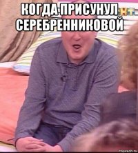 когда присунул серебренниковой 