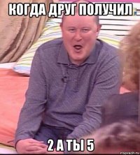 когда друг получил 2 а ты 5