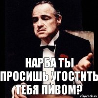 Нарба ты просишь угостить тебя пивом?