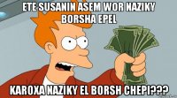 ete susanin asem wor naziky borsha epel karoxa naziky el borsh chepi???