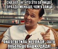 сказал он:-что это за яйца? гораздо меньше, чем у зайца! она ответила, не глядя: -зато побольше ваших, дядя!