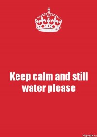 Keep calm and still water please