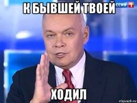 к бывшей твоей ходил