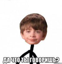  да что ты говоришь?