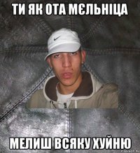 ти як ота мєльніца мелиш всяку хуйню