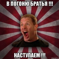 в погоню братья !!! наступаем !!!