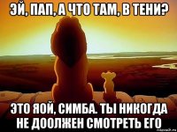 эй, пап, а что там, в тени? это яой, симба. ты никогда не доолжен смотреть его