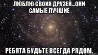 люблю своих друзей...они самые лучшие ребята будьте всегда рядом.