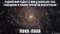 родной мой радость моя я написала тебе сообщение в скайпе прочитай обязательно пока -пока