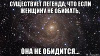 существует легенда, что если женщину не обижать, она не обидится…