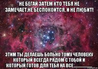 не бегай затем кто тебя не замечает,не беспокоится, и не любит! этим ты делаешь больно тому человеку который всегда рядом с тобой и который готов для тебя на все.....................