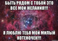 быть рядом с тобой это все мои желания!!! я люблю тебя мой милый котеночек!!!