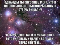 однажды ты спросишь меня, что я люблю больше тебя или рыбалку. я отвечу рыбалку и ты уйдешь, так и не узнав, что я готов не спать и дарить все часы перед ней тебе...