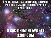 приветствую вас сестры из племени ра к вам обращается ваш брат из племени бб . я вас люблю будьте здоровы