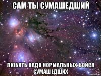 сам ты сумашедший любить надо нормальных-бойся сумашедших