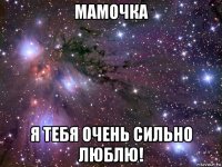 мамочка я тебя очень сильно люблю!