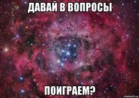 давай в вопросы поиграем?