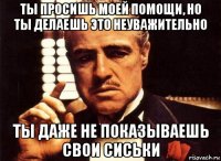 ты просишь моей помощи, но ты делаешь это неуважительно ты даже не показываешь свои сиськи