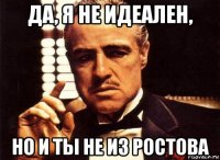 да, я не идеален, но и ты не из ростова