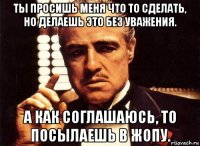 ты просишь меня что то сделать, но делаешь это без уважения. а как соглашаюсь, то посылаешь в жопу.