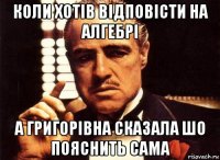 коли хотів відповісти на алгебрі а григорівна сказала шо пояснить сама