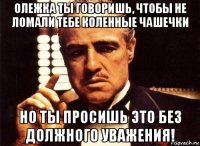 олежка ты говоришь, чтобы не ломали тебе коленные чашечки но ты просишь это без должного уважения!